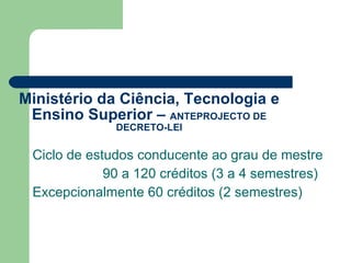 Ministério da Ciência, Tecnologia e Ensino Superior –  ANTEPROJECTO DE DECRETO-LEI Ciclo de estudos conducente ao grau de mestre 90 a 120 créditos (3 a 4 semestres) Excepcionalmente 60 créditos (2 semestres) 