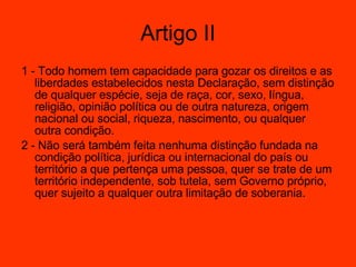 1 - Todo homem tem capacidade para gozar os direitos e as liberdades estabelecidos nesta Declaração, sem distinção de qualquer espécie, seja de raça, cor, sexo, língua, religião, opinião política ou de outra natureza, origem nacional ou social, riqueza, nascimento, ou qualquer outra condição.  2 - Não será também feita nenhuma distinção fundada na condição política, jurídica ou internacional do país ou território a que pertença uma pessoa, quer se trate de um território independente, sob tutela, sem Governo próprio, quer sujeito a qualquer outra limitação de soberania.  Artigo II 
