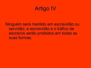 Artigo IV Ninguém será mantido em escravidão ou servidão; a escravidão e o tráfico de escravos serão proibidos em todas as suas formas.  