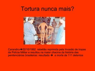 Tortura nunca mais? Carandiru  02/10/1992  rebelião reprimida pela Invasão de tropas da Polícia Militar e resultou na maior chacina da história das penitenciárias brasileiras: resultado     a morte de 111 detentos 