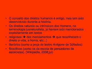 O conceito dos direitos humanos é antigo, mas tem sido desenvolvido durante a história.  Os direitos naturais ou intrínsicos dos Homens, na terminologia jusnaturalista, já haviam sido mencionados explicitamente em textos  religiosos    dez mandamentos    que reconhecem o direito a vida, a honra, etc...) literários (como a peça de teatro  Antigone  de Sófocles) filosóficos (como os da escola de pensadores de estoicistas). (Wikipédia, 2008,jul) 