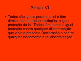 Artigo VII Todos são iguais perante a lei e têm direito, sem qualquer distinção, a igual proteção da lei. Todos têm direito a igual proteção contra qualquer discriminação que viole a presente Declaração e contra qualquer incitamento a tal discriminação.  