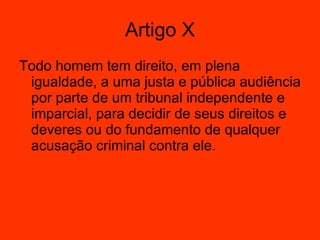 Artigo X Todo homem tem direito, em plena igualdade, a uma justa e pública audiência por parte de um tribunal independente e imparcial, para decidir de seus direitos e deveres ou do fundamento de qualquer acusação criminal contra ele.    