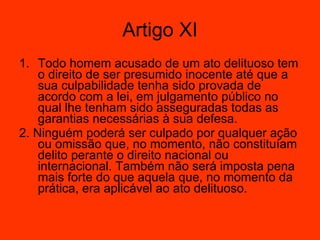 Todo homem acusado de um ato delituoso tem o direito de ser presumido inocente até que a sua culpabilidade tenha sido provada de acordo com a lei, em julgamento público no qual lhe tenham sido asseguradas todas as garantias necessárias à sua defesa.  2. Ninguém poderá ser culpado por qualquer ação ou omissão que, no momento, não constituíam delito perante o direito nacional ou internacional. Também não será imposta pena mais forte do que aquela que, no momento da prática, era aplicável ao ato delituoso.  Artigo XI 