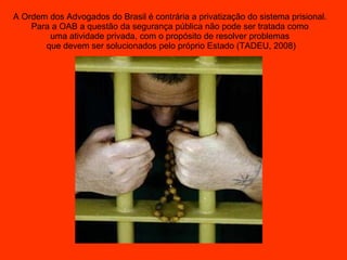 A Ordem dos Advogados do Brasil é contrária a privatização do sistema prisional.  Para a OAB a questão da segurança pública não pode ser tratada como  uma atividade privada, com o propósito de resolver problemas  que devem ser solucionados pelo próprio Estado (TADEU, 2008) 