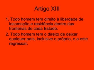 Artigo XIII 1. Todo homem tem direito à liberdade de locomoção e residência dentro das fronteiras de cada Estado.  2. Todo homem tem o direito de deixar qualquer país, inclusive o próprio, e a este regressar.  