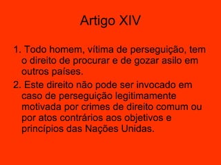 1. Todo homem, vítima de perseguição, tem o direito de procurar e de gozar asilo em outros países.  2. Este direito não pode ser invocado em caso de perseguição legitimamente motivada por crimes de direito comum ou por atos contrários aos objetivos e princípios das Nações Unidas.  Artigo XIV 