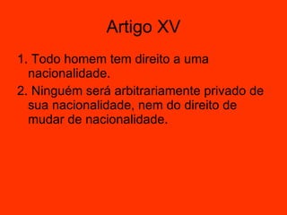 Artigo XV 1. Todo homem tem direito a uma nacionalidade.  2. Ninguém será arbitrariamente privado de sua nacionalidade, nem do direito de mudar de nacionalidade.  