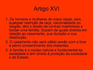 1. Os homens e mulheres de maior idade, sem qualquer restrição de raça, nacionalidade ou religião, têm o direito de contrair matrimônio e fundar uma família. Gozam de iguais direitos em relação ao casamento, sua duração e sua dissolução.  2. O casamento não será válido senão com o livre e pleno consentimento dos nubentes.  3. A família é o núcleo natural e fundamental da sociedade e tem direito à proteção da sociedade e do Estado.  Artigo XVI 