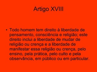 Todo homem tem direito à liberdade de pensamento, consciência e religião; este direito inclui a liberdade de mudar de religião ou crença e a liberdade de manifestar essa religião ou crença, pelo ensino, pela prática, pelo culto e pela observância, em público ou em particular.  Artigo XVIII 