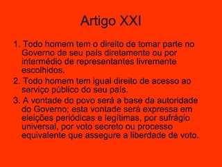 1. Todo homem tem o direito de tomar parte no Governo de seu país diretamente ou por intermédio de representantes livremente escolhidos.  2. Todo homem tem igual direito de acesso ao serviço público do seu país.  3. A vontade do povo será a base da autoridade do Governo; esta vontade será expressa em eleições periódicas e legítimas, por sufrágio universal, por voto secreto ou processo equivalente que assegure a liberdade de voto.  Artigo XXI 