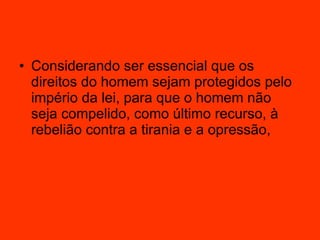 Considerando ser essencial que os direitos do homem sejam protegidos pelo império da lei, para que o homem não seja compelido, como último recurso, à rebelião contra a tirania e a opressão,  