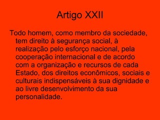 Artigo XXII Todo homem, como membro da sociedade, tem direito à segurança social, à realização pelo esforço nacional, pela cooperação internacional e de acordo com a organização e recursos de cada Estado, dos direitos econômicos, sociais e culturais indispensáveis à sua dignidade e ao livre desenvolvimento da sua personalidade.  
