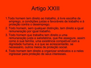 1.Todo homem tem direito ao trabalho, à livre escolha de emprego, a condições justas e favoráveis de trabalho e à proteção contra o desemprego.  2. Todo homem, sem qualquer distinção, tem direito a igual remuneração por igual trabalho.  3. Todo homem que trabalha tem direito a uma remuneração justa e satisfatória, que lhe assegure, assim como à sua família, uma existência compatível com a dignidade humana, e a que se acrescentarão, se necessário, outros meios de proteção social.  4. Todo homem tem direito a organizar sindicatos e a neles ingressar para proteção de seus interesses.  Artigo XXIII 