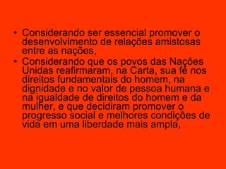Considerando ser essencial promover o desenvolvimento de relações amistosas entre as nações,  Considerando que os povos das Nações Unidas reafirmaram, na Carta, sua fé nos direitos fundamentais do homem, na dignidade e no valor de pessoa humana e na igualdade de direitos do homem e da mulher, e que decidiram promover o progresso social e melhores condições de vida em uma liberdade mais ampla,   