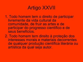 1. Todo homem tem o direito de participar livremente da vida cultural da comunidade, de fruir as artes e de participar do progresso científico e de seus benefícios.  2. Todo homem tem direito à proteção dos interesses morais e materiais decorrentes de qualquer produção científica literária ou artística da qual seja autor.  Artigo XXVII 