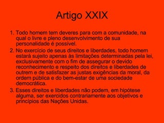 Artigo XXIX 1. Todo homem tem deveres para com a comunidade, na qual o livre e pleno desenvolvimento de sua personalidade é possível.  2. No exercício de seus direitos e liberdades, todo homem estará sujeito apenas às limitações determinadas pela lei, exclusivamente com o fim de assegurar o devido reconhecimento e respeito dos direitos e liberdades de outrem e de satisfazer as justas exigências da moral, da ordem pública e do bem-estar de uma sociedade democrática.  3. Esses direitos e liberdades não podem, em hipótese alguma, ser exercidos contrariamente aos objetivos e princípios das Nações Unidas.  