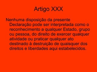 Nenhuma disposição da presente Declaração pode ser interpretada como o reconhecimento a qualquer Estado, grupo ou pessoa, do direito de exercer qualquer atividade ou praticar qualquer ato destinado à destruição de quaisquer dos direitos e liberdades aqui estabelecidos.  Artigo XXX 