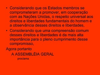 Considerando que os Estados membros se comprometeram a promover, em cooperação com as Nações Unidas, o respeito universal aos direitos e liberdades fundamentais do homem e a observância desses direitos e liberdades,  Considerando que uma compreensão comum desses direitos e liberdades é da mais alta importância para o pleno cumprimento desse compromisso,  Agora portanto A ASSEMBLÉIA GERAL  proclama  