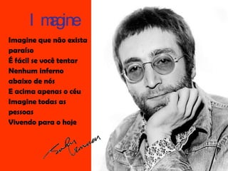 Imagine que não exista paraíso É fácil se você tentar Nenhum inferno abaixo de nós E acima apenas o céu Imagine todas as pessoas Vivendo para o hoje Imagine 