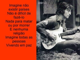 Imagine não existir países Não é difícil de fazê-lo Nada para matar ou por morrer E nenhuma religião Imagine todas as pessoas Vivendo em paz 
