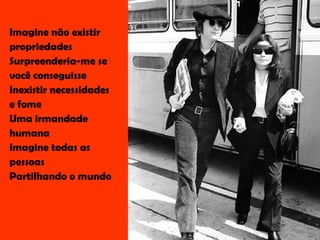 Imagine não existir propriedades Surpreenderia-me se você conseguisse Inexistir necessidades  e fome Uma irmandade humana Imagine todas as pessoas Partilhando o mundo 