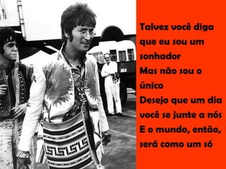 Talvez você diga  que eu sou um  sonhador Mas não sou o  único Desejo que um dia você se junte a nós E o mundo, então,  será como um só  