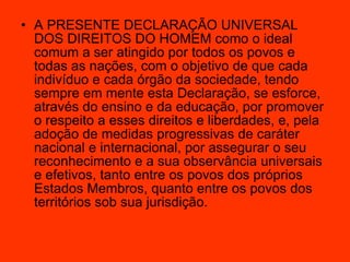 A PRESENTE DECLARAÇÃO UNIVERSAL DOS DIREITOS DO HOMEM como o ideal comum a ser atingido por todos os povos e todas as nações, com o objetivo de que cada indivíduo e cada órgão da sociedade, tendo sempre em mente esta Declaração, se esforce, através do ensino e da educação, por promover o respeito a esses direitos e liberdades, e, pela adoção de medidas progressivas de caráter nacional e internacional, por assegurar o seu reconhecimento e a sua observância universais e efetivos, tanto entre os povos dos próprios Estados Membros, quanto entre os povos dos territórios sob sua jurisdição.  
