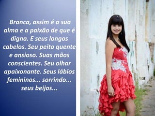 Branca, assim é a sua
alma e a paixão de que é
digna. E seus longos
cabelos. Seu peito quente
e ansioso. Suas mãos
conscientes. Seu olhar
apaixonante. Seus lábios
femininos... sorrindo...
seus beijos...
 