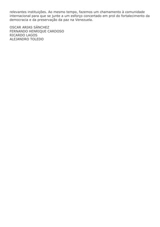 relevantes instituições. Ao mesmo tempo, fazemos um chamamento à comunidade
internacional para que se junte a um esforço concertado em prol do fortalecimento da
democracia e da preservação da paz na Venezuela.
OSCAR ARIAS SÁNCHEZ
FERNANDO HENRIQUE CARDOSO
RICARDO LAGOS
ALEJANDRO TOLEDO

 