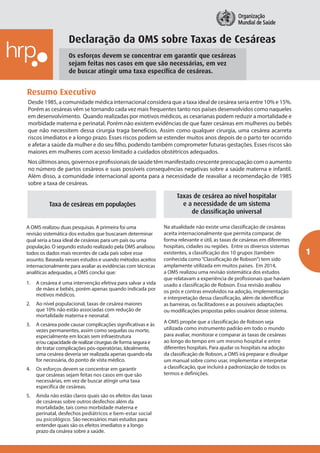 1
Os esforços devem se concentrar em garantir que cesáreas
sejam feitas nos casos em que são necessárias, em vez
de buscar atingir uma taxa específica de cesáreas.
Desde 1985, a comunidade médica internacional considera que a taxa ideal de cesárea seria entre 10% e 15%.
Porém as cesáreas vêm se tornando cada vez mais frequentes tanto nos países desenvolvidos como naqueles
em desenvolvimento. Quando realizadas por motivos médicos, as cesarianas podem reduzir a mortalidade e
morbidade materna e perinatal. Porém não existem evidências de que fazer cesáreas em mulheres ou bebês
que não necessitem dessa cirurgia traga benefícios. Assim como qualquer cirurgia, uma cesárea acarreta
riscos imediatos e a longo prazo. Esses riscos podem se estender muitos anos depois de o parto ter ocorrido
e afetar a saúde da mulher e do seu filho, podendo também comprometer futuras gestações. Esses riscos são
maiores em mulheres com acesso limitado a cuidados obstétricos adequados.
Nosúltimosanos,governoseprofissionaisdesaúdetêmmanifestadocrescentepreocupaçãocomoaumento
no número de partos cesáreos e suas possíveis consequências negativas sobre a saúde materna e infantil.
Além disso, a comunidade internacional aponta para a necessidade de reavaliar a recomendação de 1985
sobre a taxa de cesáreas.
Resumo Executivo
Taxa de cesáreas em populações
A OMS realizou duas pesquisas. A primeira foi uma
revisão sistemática dos estudos que buscaram determinar
qual seria a taxa ideal de cesáreas para um país ou uma
população. O segundo estudo realizado pela OMS analisou
todos os dados mais recentes de cada país sobre esse
assunto. Baseada nesses estudos e usando métodos aceitos
internacionalmente para avaliar as evidências com técnicas
analíticas adequadas, a OMS conclui que:
1.	 A cesárea é uma intervenção efetiva para salvar a vida
de mães e bebês, porém apenas quando indicada por
motivos médicos.
2.	 Ao nível populacional, taxas de cesárea maiores
que 10% não estão associadas com redução de
mortalidade materna e neonatal.
3.	 A cesárea pode causar complicações significativas e às
vezes permanentes, assim como sequelas ou morte,
especialmente em locais sem infraestrutura
e/ou capacidade de realizar cirurgias de forma segura e
de tratar complicações pós-operatórias. Idealmente,
uma cesárea deveria ser realizada apenas quando ela
for necessária, do ponto de vista médico.
4.	 Os esforços devem se concentrar em garantir
que cesáreas sejam feitas nos casos em que são
necessárias, em vez de buscar atingir uma taxa
específica de cesáreas.
5.	 Ainda não estão claros quais são os efeitos das taxas
de cesáreas sobre outros desfechos além da
mortalidade, tais como morbidade materna e
perinatal, desfechos pediátricos e bem-estar social
ou psicológico. São necessários mais estudos para
entender quais são os efeitos imediatos e a longo
prazo da cesárea sobre a saúde.
Declaração da OMS sobre Taxas de Cesáreas
Taxas de cesárea ao nível hospitalar
e a necessidade de um sistema
de classificação universal
Na atualidade não existe uma classificação de cesáreas
aceita internacionalmente que permita comparar, de
forma relevante e útil, as taxas de cesáreas em diferentes
hospitais, cidades ou regiões. Entre os diversos sistemas
existentes, a classificação dos 10 grupos (também
conhecida como“Classificação de Robson”) tem sido
amplamente utilizada em muitos países. Em 2014,
a OMS realizou uma revisão sistemática dos estudos
que relatavam a experiência de profissionais que haviam
usado a classificação de Robson. Essa revisão avaliou
os prós e contras envolvidos na adoção, implementação
e interpretação dessa classificação, além de identificar
as barreiras, os facilitadores e as possíveis adaptações
ou modificações propostas pelos usuários desse sistema.
A OMS propõe que a classificação de Robson seja
utilizada como instrumento padrão em todo o mundo
para avaliar, monitorar e comparar as taxas de cesáreas
ao longo do tempo em um mesmo hospital e entre
diferentes hospitais. Para ajudar os hospitais na adoção
da classificação de Robson, a OMS irá preparar e divulgar
um manual sobre como usar, implementar e interpretar
a classificação, que incluirá a padronização de todos os
termos e definições.
 