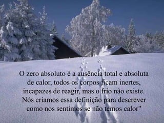 O zero absoluto é a ausência total e absoluta
de calor, todos os corpos ficam inertes,
incapazes de reagir, mas o frio não existe.
Nós criamos essa definição para descrever
como nos sentimos se não temos calor"
 