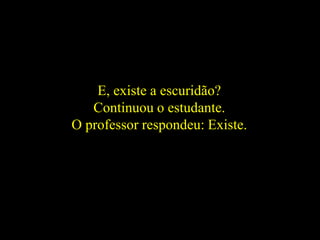 E, existe a escuridão?
Continuou o estudante.
O professor respondeu: Existe.
 