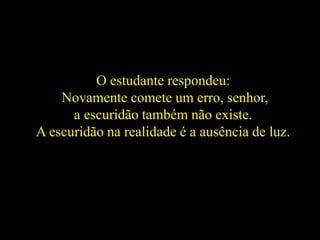 O estudante respondeu:
Novamente comete um erro, senhor,
a escuridão também não existe.
A escuridão na realidade é a ausência de luz.
 