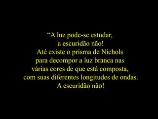 “A luz pode-se estudar,
a escuridão não!
Até existe o prisma de Nichols
para decompor a luz branca nas
várias cores de que está composta,
com suas diferentes longitudes de ondas.
A escuridão não!
 