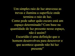 Um simples raio de luz atravessa as
trevas e ilumina a superfície onde
termina o raio de luz.
Como pode saber quão escuro está um
espaço determinado? Com base na
quantidade de luz presente nesse espaço,
não é assim?
Escuridão é uma definição que o
homem desenvolveu para descrever o
que acontece quando não há luz
presente”
 