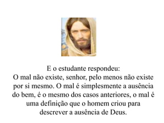 E o estudante respondeu:
O mal não existe, senhor, pelo menos não existe
por si mesmo. O mal é simplesmente a ausência
do bem, é o mesmo dos casos anteriores, o mal é
uma definição que o homem criou para
descrever a ausência de Deus.
 