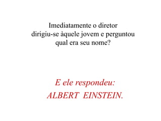E ele respondeu:
ALBERT EINSTEIN.
Imediatamente o diretor
dirigiu-se àquele jovem e perguntou
qual era seu nome?
 