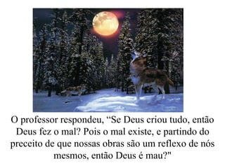 O professor respondeu, “Se Deus criou tudo, então
Deus fez o mal? Pois o mal existe, e partindo do
preceito de que nossas obras são um reflexo de nós
mesmos, então Deus é mau?"
 