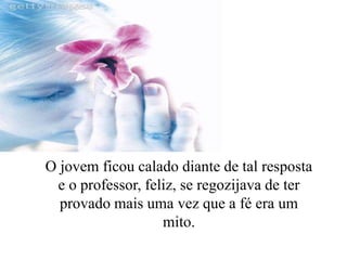 O jovem ficou calado diante de tal resposta
e o professor, feliz, se regozijava de ter
provado mais uma vez que a fé era um
mito.
 