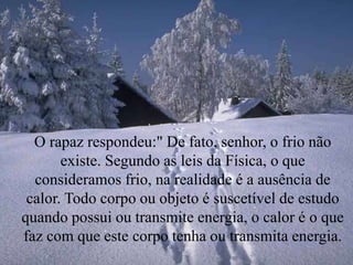 O rapaz respondeu:" De fato, senhor, o frio não
existe. Segundo as leis da Física, o que
consideramos frio, na realidade é a ausência de
calor. Todo corpo ou objeto é suscetível de estudo
quando possui ou transmite energia, o calor é o que
faz com que este corpo tenha ou transmita energia.
 