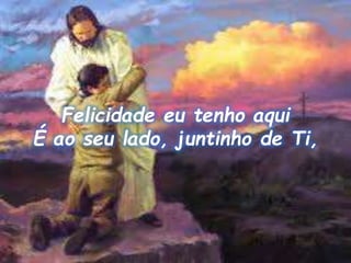 Felicidade eu tenho aqui
É ao seu lado, juntinho de Ti,
 