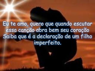 Eu te amo, quero que quando escutar
essa canção abra bem seu coração
Saiba que é a declaração de um filho
imperfeito.
 
