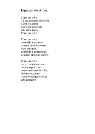 Equação do Amor
Corre pra mim...
Talvez eu ainda não saiba
o que é o amor;
não tenha decifrado
esta cifra, mas...
Corre pra mim.
Corre pra mim
com toda a incerteza
de qual caminho tomar
num labirinto;
com toda a insegurança
de quem tateia no escuro.
Corre pra mim
que eu também estarei
correndo pra você
com as mesmas dúvidas.
Quem sabe, junto
a gente consiga resolver
esta equação?

 