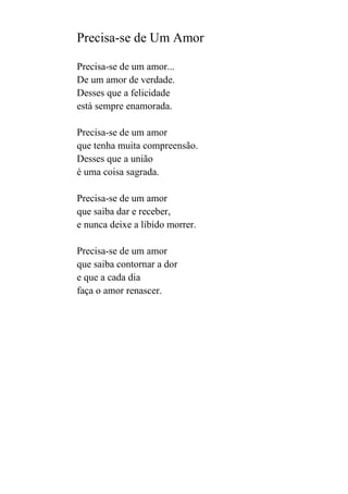 Precisa-se de Um Amor
Precisa-se de um amor...
De um amor de verdade.
Desses que a felicidade
está sempre enamorada.
Precisa-se de um amor
que tenha muita compreensão.
Desses que a união
é uma coisa sagrada.
Precisa-se de um amor
que saiba dar e receber,
e nunca deixe a libido morrer.
Precisa-se de um amor
que saiba contornar a dor
e que a cada dia
faça o amor renascer.

 