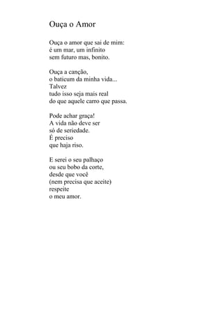 Ouça o Amor
Ouça o amor que sai de mim:
é um mar, um infinito
sem futuro mas, bonito.
Ouça a canção,
o baticum da minha vida...
Talvez
tudo isso seja mais real
do que aquele carro que passa.
Pode achar graça!
A vida não deve ser
só de seriedade.
É preciso
que haja riso.
E serei o seu palhaço
ou seu bobo da corte,
desde que você
(nem precisa que aceite)
respeite
o meu amor.

 