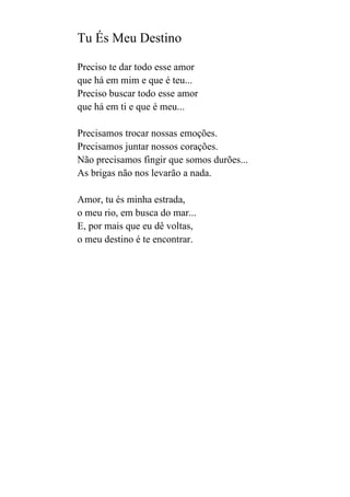 Tu És Meu Destino
Preciso te dar todo esse amor
que há em mim e que é teu...
Preciso buscar todo esse amor
que há em ti e que é meu...
Precisamos trocar nossas emoções.
Precisamos juntar nossos corações.
Não precisamos fingir que somos durões...
As brigas não nos levarão a nada.
Amor, tu és minha estrada,
o meu rio, em busca do mar...
E, por mais que eu dê voltas,
o meu destino é te encontrar.

 