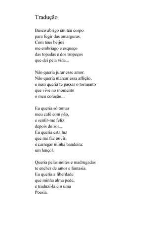 Tradução
Busco abrigo em teu corpo
para fugir das amarguras.
Com teus beijos
me embriago e esqueço
das topadas e dos tropeços
que dei pela vida...
Não queria jurar esse amor.
Não queria marcar essa aflição,
e nem queria te passar o tormento
que vive no momento
o meu coração...
Eu queria só tomar
meu café com pão,
e sentir-me feliz
depois do sol...
Eu queria esta luz
que me faz ouvir,
e carregar minha bandeira:
um lençol.
Queria pelas noites e madrugadas
te encher de amor e fantasia.
Eu queria a liberdade
que minha alma pede,
e traduzi-la em uma
Poesia.

 
