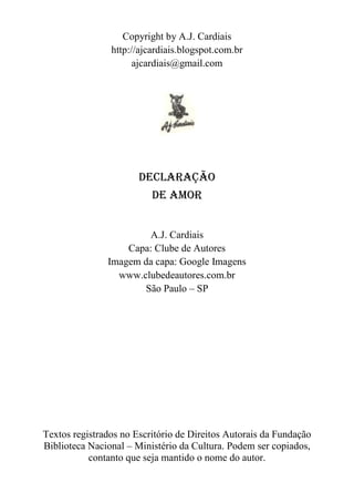 Copyright by A.J. Cardiais
http://ajcardiais.blogspot.com.br
ajcardiais@gmail.com

DECLARAÇÃO
DE AMOR
A.J. Cardiais
Capa: Clube de Autores
Imagem da capa: Google Imagens
www.clubedeautores.com.br
São Paulo – SP

Textos registrados no Escritório de Direitos Autorais da Fundação
Biblioteca Nacional – Ministério da Cultura. Podem ser copiados,
contanto que seja mantido o nome do autor.

 