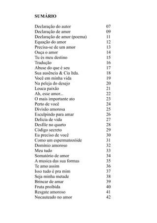 SUMÁRIO
Declaração do autor
Declaração de amor
Declaração de amor (poema)
Equação do amor
Precisa-se de um amor
Ouça o amor
Tu és meu destino
Tradução
Abuse do que é seu
Sua ausência & Cia ltda.
Você em minha vida
Na peleja do desejo
Louca paixão
Ah, esse amor...
O mais importante ato
Perto de você
Divisão amorosa
Esculpindo para amar
Delícia de vida
Desfile no quarto
Código secreto
Eu preciso de você
Como um espermatozóide
Domínio amoroso
Meu tudo
Somatório de amor
A musica das sua formas
Te amo assim
Isso tudo é pra mim
Seja minha metade
Brincar de amar
Fruta proibida
Resgate amoroso
Nocauteado no amor

07
09
11
12
13
14
15
16
17
18
19
20
21
22
23
24
25
26
27
28
29
30
31
32
33
34
35
36
37
38
39
40
41
42

 
